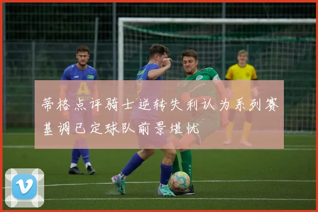 蒂格点评骑士逆转失利认为系列赛基调已定球队前景堪忧
