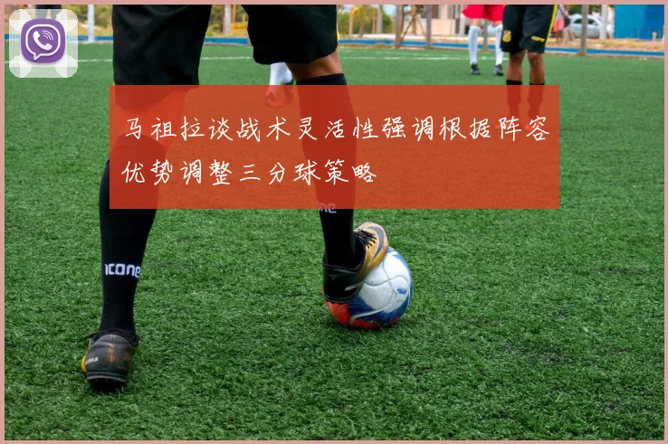 马祖拉谈战术灵活性强调根据阵容优势调整三分球策略