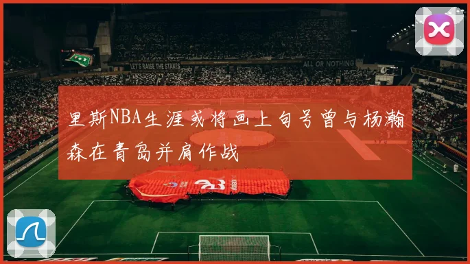里斯NBA生涯或将画上句号曾与杨瀚森在青岛并肩作战