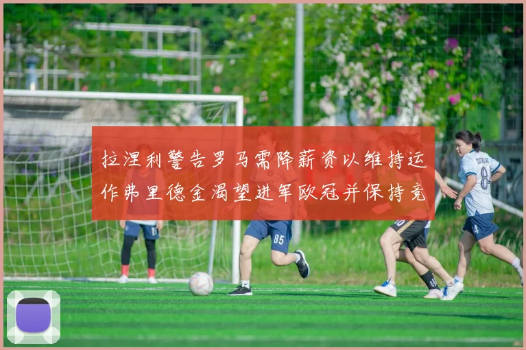 拉涅利警告罗马需降薪资以维持运作弗里德金渴望进军欧冠并保持竞争力