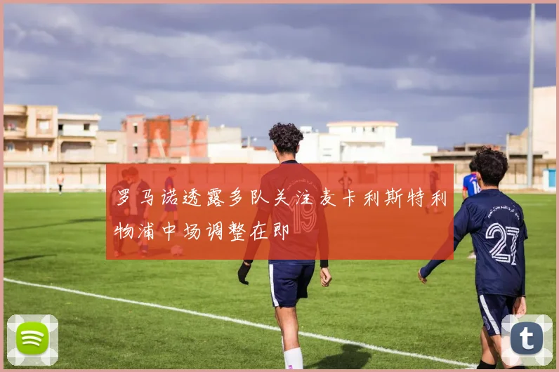 罗马诺透露多队关注麦卡利斯特利物浦中场调整在即