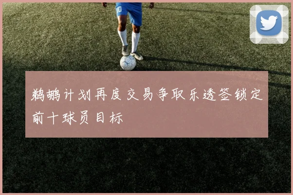 鹈鹕计划再度交易争取乐透签锁定前十球员目标