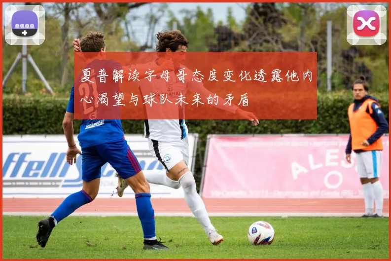 夏普解读字母哥态度变化透露他内心渴望与球队未来的矛盾