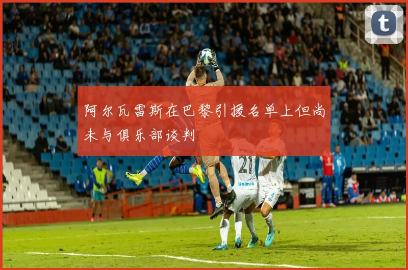 阿尔瓦雷斯在巴黎引援名单上但尚未与俱乐部谈判