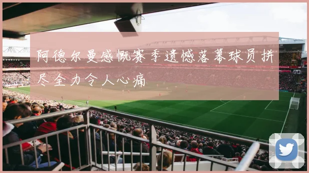 阿德尔曼感慨赛季遗憾落幕球员拼尽全力令人心痛