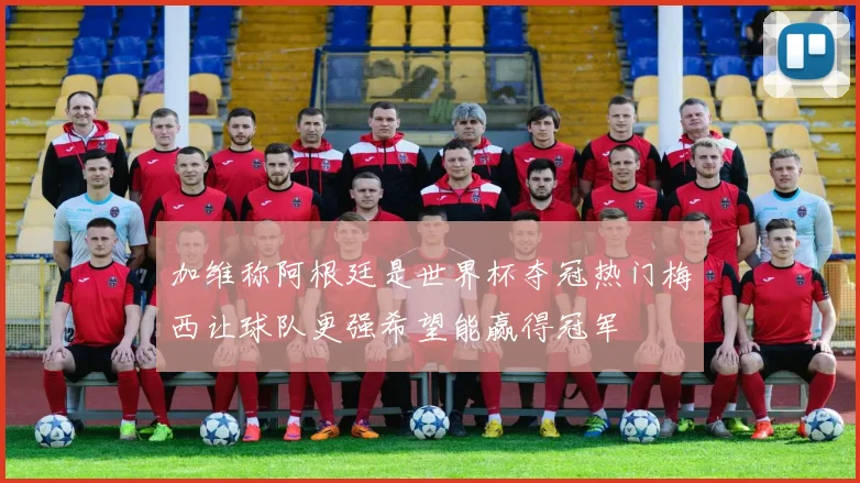 加维称阿根廷是世界杯夺冠热门梅西让球队更强希望能赢得冠军
