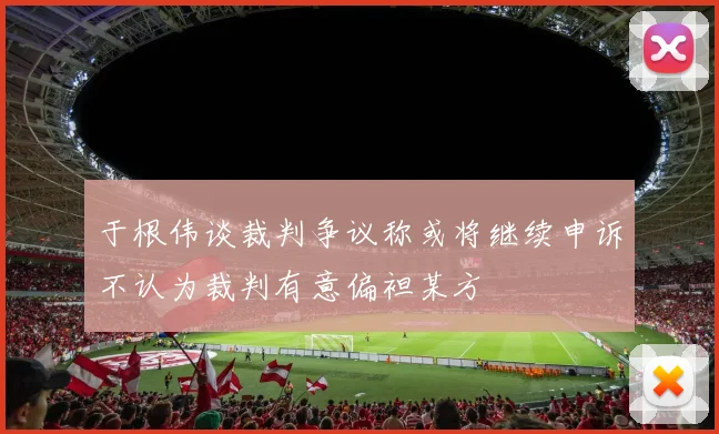 于根伟谈裁判争议称或将继续申诉不认为裁判有意偏袒某方