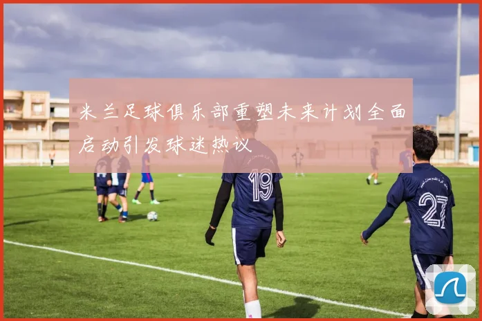 米兰足球俱乐部重塑未来计划全面启动引发球迷热议